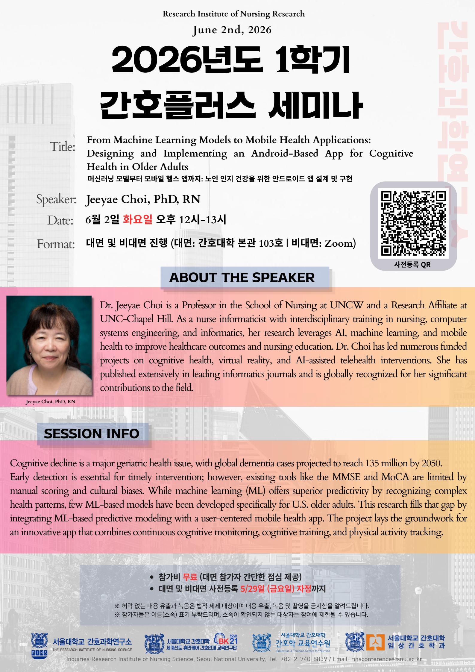가. 일 시: 2026. 6. 2.(화) 12:00 ~ 13:00 나. 장 소: 대면 및 비대면 동시 진행 □ 대면: 서울대학교 간호대학 본관 103호 (서울시 종로구 대학로 103) □ 비대면: 사전등록자 대상 세미나 개최 1일 전 Zoom 접속 링크 발송예정 다. 등록기한: 2026. 5. 29.(금) 까지 라. 등 록 비: 무료 마. 주 제: From Machine Learning Models to Mobile Health Applications: Designing and Implementing an Android-Based App for Cognitive Health in Older Adults (머신러닝 모델부터 모바일 헬스 앱까지: 노인 인지 건강을 위한 안드로이드 앱 설계 및 구현) 바. 연 자: Jeeyae Choi, PhD, RN (최지예 교수, 노스캐롤라이나 대학교 윌밍턴) 사. 신청방법: 사전등록 링크혹은 포스터의 QR코드를 통한 사전등록 (https://forms.gle/11BzT6MVHxojsYJW7) 아. 문 의 처: 서울대학교 간호과학연구소(☎ 02.740.8839, rinsconference@snu.ac.kr)