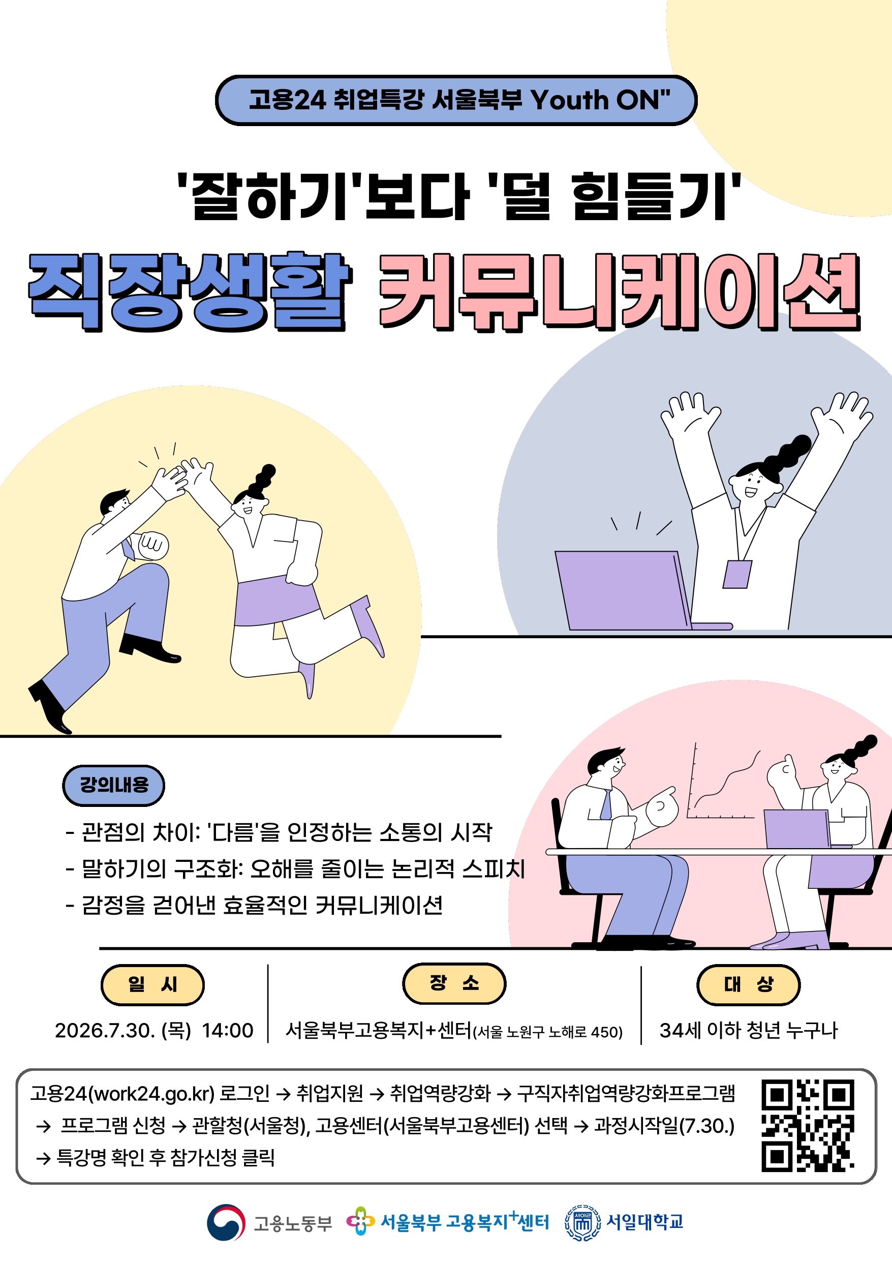 ㅇ 운영목적: 서울북부고용센터와 관내 대학사업 운영&middot;지원대학 협업을 통해  지역 청년의 취업역량강화를 위한 고용지원서비스 제공   ㅇ 운영일시: 2026.7.30.(목) 14:00 ~ 16:00  ㅇ 강 의 명: '잘하기'보다 '덜 힘들기': 직장생활 커뮤니케이션편  ㅇ 강의내용*: 관점의 차이: &lsquo;다름&rsquo;을 인정하는 소통의 시작 / 말하기의  구조화: 오해를 줄이는 논리적 스피치 / 감정을 걷어낸 효율 적인 커뮤니케이션             * 운영상황에 따라 운영일정 및 강의내용 등 변경될 수 있음   ㅇ 운영기관: 서일대학교 대학일자리플러스센터  ㅇ 참여대상: 지역 청년(34세 이하)  ㅇ 참여인원: 강좌당 40명 내외  ㅇ 운영방법: 대면 집체 교육(장소: 서울북부고용센터 2층 교육장)      - 참여희망 시 고용24에 참여신청 및 고용센터 접수완료 승인       - 강의 종료 후 만족도 조사 및 수료자 확인 후 수료처리                * 참여인원에 따라 대면 집체 교육 장소가 변경될 수 있음