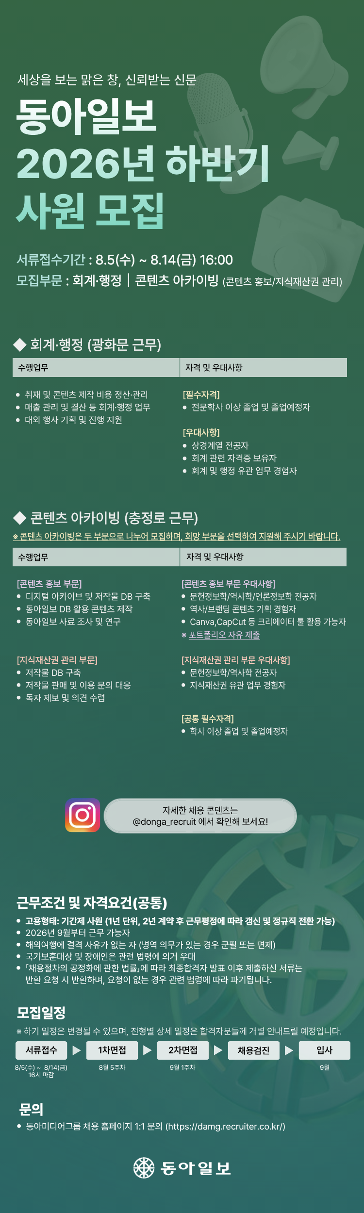 세상을 보는 맑은 창, 신뢰받는 신문 동아일보 2026년 하반기 사원 모집 서류접수기간 : 8.5(수) ~ 8.14(금) 16:00 모집부문 : 회계&middot;행정 콘텐츠 아카이빙 (콘텐츠 홍보/지식재산권 관리) &middot;회계&middot;행정 (광화문 근무) 수행업무 &bull;취재 및 콘텐츠 제작 비용 정산&middot;관리 &bull; 매출 관리 및 결산 등 회계&middot;행정 업무 &bull; 대외 행사 기획 및 진행 지원 자격 및 우대사항 [필수자격] &bull; 전문학사 이상 졸업 및 졸업예정자 [우대사항] &bull; 상경계열 전공자 &bull; 회계 관련 자격증 보유자 &bull;회계 및 행정 유관 업무 경험자 콘텐츠 아카이빙 (충정로 근무) * 콘텐츠 아카이빙은 두 부문으로 나누어 모집하며, 희망 부문을 선택하여 지원해 주시기 바랍니다. 수행업무 [콘텐츠 홍보 부문] 자격 및 우대사항 [콘텐츠 홍보 부문 우대사항] &bull; 디지털 아카이브 및 저작물 DB 구축 &bull; 문헌정보학/역사학/언론정보학 전공자 동아일보 DB 활용 콘텐츠 제작 &bull; 동아일보 사료 조사 및 연구 [지식재산권 관리 부문] &bull; 저작물 DB 구축 저작물 판매 및 이용 문의 대응 &bull; 독자제보 및 의견 수렴 &bull; 역사/브랜딩 콘텐츠 기획 경험자 &bull; Canva, CapCut 등 크리에이터 툴 활용 가능자 ※포트폴리오 자유 제출 [지식재산권 관리 부문 우대사항] &bull; 문헌정보학/역사학 전공자 &bull; 지식재산권 유관 업무 경험자 [공통 필수자격] &bull; 학사 이상 졸업 및 졸업예정자 자세한 채용 콘텐츠는 @donga_recruit 에서 확인해 보세요! 근무조건 및 자격요건(공통) &bull;고용형태: 기간제 사원 (1년 단위, 2년 계약 후 근무평정에 따라 갱신 및 정규직 전환 가능) &bull; 2026년 9월부터 근무 가능자 ● 해외여행에 결격 사유가 없는 자 (병역 의무가 있는 경우 군필 또는 면제) &bull;국가보훈대상 및 장애인은 관련 법령에 의거 우대 &bull; 「채용절차의 공정화에 관한 법률」에 따라 최종합격자 발표 이후 제출하신 서류는 반환 요청시 반환하며, 요청이 없는 경우 관련 법령에 따라 파기됩니다. 모집일정 ※하기 일정은 변경될 수 있으며, 전형별 상세 일정은 합격자분들께 개별 안내드릴 예정입니다. 서류접수 1차면접 2차면접 8/5(수) ~ 8/14(금) 8월 5주차 9월 1주차 16시 마감 채용검진 문의 &bull;동아미디어그룹 채용 홈페이지 1:1 문의 (https://damg.recruiter.co.kr/) 동아일보 입사 9월