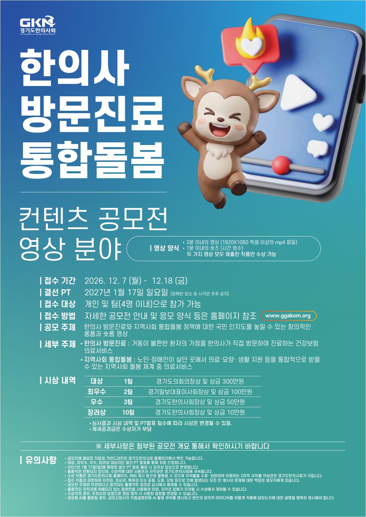 경기도한의사회에서 주최하는 「2026 경기도한의사회 한의약 컨텐츠 공모전」이 개최되어, 귀 센터 소속 재학생들에게 유익한 대외활동 및 진로 탐색 기회가 될 것으로 생각되어 홍보 협조를 요청드립니다.  본 공모전은 한의사 방문진료와 지역사회 통합돌봄 정책에 대한 국민 인지도를 높일 수 있는 창의적인 롱폼 및 숏폼 영상을 제작하는 공모전입니다. 고령화 사회, 재택의료, 지역사회 돌봄, 보건의료 서비스 접근성 등 사회적으로 중요한 주제를 학생들의 시선으로 풀어낼 수 있는 기회입니다.  특히 한의학, 보건의료, 간호&middot;복지, 사회복지, 미디어콘텐츠, 영상제작 분야에 관심 있는 학생들이 공공의료와 콘텐츠 기획 역량을 함께 발휘해볼 수 있어 진로 포트폴리오 및 대외활동 경험에도 도움이 될 것으로 기대됩니다.  공모전 주요 내용 공모전명2026 경기도한의사회 한의약 컨텐츠 공모전 주최경기도한의사회 공모분야영상 / UCC / 숏폼 콘텐츠 공모주제한의사 방문진료와 지역사회 통합돌봄 정책에 대한 국민 인지도를 높일 수 있는 창의적인 롱폼과 숏폼 영상 참여자격대한민국 국민 개인 또는 팀 ※ 팀 참여 시 4명 이내 접수기간2026년 12월 7일(월) 09:00 ~ 12월 18일(금) 18:00 접수방법경기도한의사회 홈페이지 및 공모전 신청 링크를 통한 접수 세부 주제 한의사 방문진료 : 거동이 불편한 환자의 가정을 한의사가 직접 방문하여 진료하는 건강보험 의료 서비스 지역사회 통합돌봄 : 노인&middot;장애인이 살던 곳에서 의료&middot;요양&middot;생활 지원 등을 통합적으로 받을 수 있는 지역사회 돌봄 체계 중 의료서비스 작품 규격 롱폼 영상3분 이내 영상 / 1920&times;1080px 이상 / MP4 파일 숏폼 영상1분 이내 숏츠 영상 유의사항두 가지 영상 모두 제출한 작품만 수상 가능 시상 내역 대상 1팀 : 경기도의회의장상 및 상금 300만 원 최우수상 2팀 : 경기일보대표이사회장상 및 상금 각 100만 원 우수상 3팀 : 경기도한의사회장상 및 상금 각 50만 원 장려상 10팀 : 경기도한의사회장상 및 상금 각 10만 원 홍보 협조 요청사항 가능하시다면 취업지원센터 공지사항, 진로&middot;취업 프로그램 안내 게시판, 재학생 대상 뉴스레터, 비교과 프로그램 안내, 학과 연계 공지, 보건의료&middot;복지&middot;영상콘텐츠 관련 학과 게시판 및 학생 커뮤니티 등을 통해 본 공모전 내용을 공유해 주시면 감사하겠습니다.  학생들이 방문진료와 지역사회 통합돌봄이라는 실제 보건의료 현장의 주제를 이해하고, 이를 영상 콘텐츠로 기획&middot;제작해보며 진로 탐색과 실무형 포트폴리오 경험을 함께 쌓을 수 있는 기회인 만큼 많은 관심과 안내를 부탁드립니다.