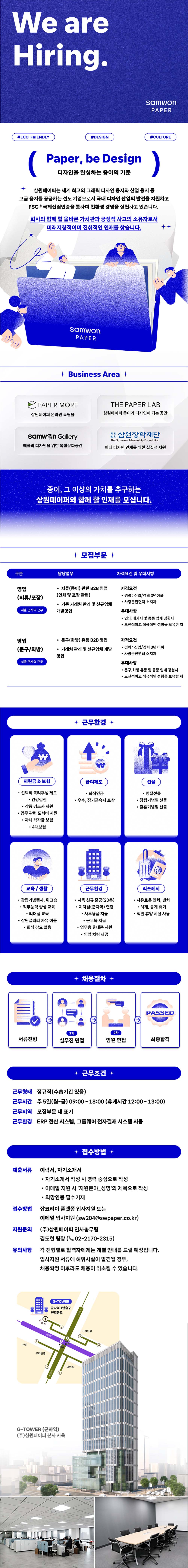 We are Hiring. #ECO-FRIENDLY #DESIGN samwon PAPER #CULTURE ( Paper, be Design 디자인을 완성하는 종이의 기준 ) 삼원페이퍼는 세계 최고의 그래픽 디자인 용지와 산업 용지 등 고급 용지를 공급하는 선도 기업으로서 국내 디자인 산업의 발전을 지원하고 FSC 국제산림인증을 통하여 친환경 경영을 실천하고 있습니다. 회사와 함께 할 올바른 가치관과 긍정적 사고의 소유자로서 미래지향적이며 진취적인 인재를 찾습니다. samwon PAPER + Business Area + PAPER MORE THE PAPER LAB 삼원페이퍼 온라인 쇼핑몰 삼원페이퍼 종이가 디자인이 되는 공간 samwon Gallery 예술과 디자인을 위한 복합문화공간 재단 삼원장학재단 The Samwon Scholarship Foundation 미래 디자인 인재를 위한 실질적 지원 종이, 그 이상의 가치를 추구하는 삼원페이퍼와 함께 할 인재를 모십니다. + 모집부문 + 구분 담당업무 자격요건 및 우대사항 영업 . 지류(종이) 관련 B2B 영업 자격요건 (지류/포장 (인쇄 및 포장관련) &bull; 경력 : 신입/경력 3년이하 &bull; &bull;차량운전면허 소지자 기존 거래처 관리 및 신규업체 서울 군자역 근무 개발영업 우대사항 ᆞ인쇄,패키지 및 동종 업계 경험자 &bull; 도전적이고 적극적인 성향을 보유한 자 영업 &bull;문구(화방) 유통 B2B 영업 자격요건 (문구/화방 &bull;거래처 관리 및 신규업체 개발 영업 경력: 신입/경력 3년 이하 &bull; 차량운전면허 소지자 서울 군자역 근무 우대사항 &bull; 문구,화방 유통 및 동종 업계 경험자 &bull; 도전적이고 적극적인 성향을 보유한 자 ₩ &middot; 지원금 & 보험 &bull;선택적 복리후생 제도 + 근무환경 + 급여제도 선물 &bull; 퇴직연금 &bull; 명절선물 &bull; &bull;건강검진 &bull;우수, 장기근속자 포상 . 창립기념일 선물 . 각종 경조사 지원 &bull;결혼기념일 선물 &bull; 업무 관련 도서비 지원 ・자녀 학자금 보험 &bull;4대보험 &bull; 교육/생활 &bull; 창립기념행사, 워크숍 &bull; &bull; ・직무능력 향상 교육 &bull; ・리더십 교육 &bull;삼원갤러리 자유 이용 &bull; ・회식 강요 없음 근무환경 &middot; 사옥 신규 준공(20층) &bull; 지하철(군자역) 연결 리프레시 &bull;자유로운 연차, 반차 하계, 동계 휴가 ᆞ직원 휴양 시설 사용 &bull; 사무용품 지급 &bull; 근무복 지급 &bull; 업무용 휴대폰 지원 &bull; 영업 차량제공 채용절차 + PASSED 1차 2차 서류전형 실무진 면접 임원 면접 최종합격 + 근무조건 + 근무형태 정규직(수습기간 있음) 근무시간 주 5일(월~금) 09:00-18:00 (휴게시간 12:00-13:00) 근무지역 모집부문 내 표기 근무환경 ERP 전산 시스템, 그룹웨어 전자결재 시스템 사용 제출서류 이력서, 자기소개서 접수방법 지원문의 접수방법 &bull;자기소개서 작성 시 경력 중심으로 작성 &bull; &bull; 이메일 지원시'지원분야_성명'의 제목으로 작성 &bull; 희망연봉 필수기재 잡코리아 플랫폼 입사지원 또는 이메일 입사지원 (sw204@swpaper.co.kr) (주)삼원페이퍼 인사총무팀 김도현 팀장(02-2170-2315) 유의사항 각 전형별로 합격자에게는 개별 안내를 드릴 예정입니다. 입사지원 서류에 허위사실이 발견될 경우, 채용확정 이후라도 채용이 취소될 수 있습니다. 000 8 수협 우리은행 G-TOWER 군자역 1번출구 연결통로 5 군사역 군지역 (운동)) G-TOWER (군자역) (주)삼원페이퍼 본사 사옥 다이소 신한은행