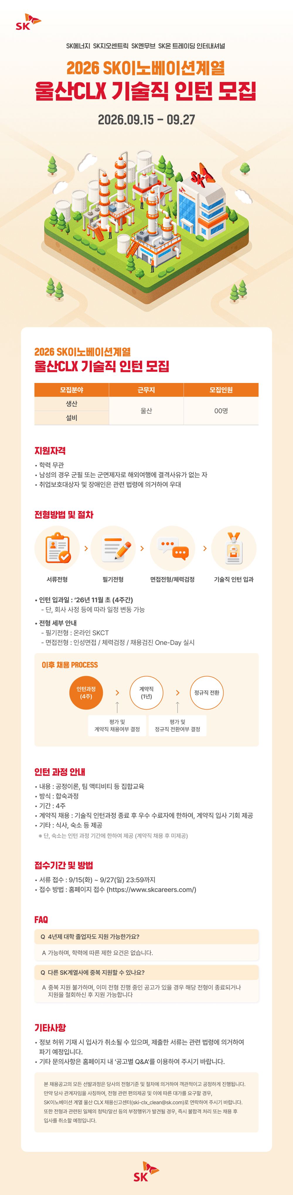 SK SK에너지 SK지오센트릭 SK엔무브 SK온 트레이딩 인터내셔널 2026 SK이노베이션계열 울산CLX 기술직 인턴 모집 2026.09.15 - 09.27 0000 2026 SK이노베이션계열 울산CLX 기술직 인턴 모집 모집분야 근무지 모집인원 생산 울산 00명 설비 지원자격 학력 무관 남성의 경우 군필 또는 군면제자로 해외여행에 결격사유가 없는 자 &middot; 취업보호대상자 및 장애인은 관련 법령에 의거하여 우대 전형방법 및 절차 > 서류전형 필기전형 면접전형/체력검정 기술직 인턴 입과 인턴 입과일 : '26년 11월 초 (4주간) - 단, 회사 사정 등에 따라 일정 변동 가능 &bull; &bull;전형 세부 안내 ・필기전형 : 온라인 SKCT - 면접전형 : 인성면접/체력검정 / 채용검진 One-Day 실시 이후 채용 PROCESS 인턴과정 계약직 정규직 전환 (4주) (1년) &uarr; 평가 및 평가 및 계약직 채용여부 결정 정규직 전환여부 결정 인턴 과정 안내 &bull; 내용 : 공정이론, 팀 액티비티 등 집합교육 방식 : 합숙과정 &bull; 기간: 4주 &bull;계약직 채용 : 기술직 인턴과정 종료 후 우수 수료자에 한하여, 계약직 입사 기회 제공 &middot; 기타 : 식사, 숙소 등 제공 ※ 단, 숙소는 인턴 과정 기간에 한하여 제공 (계약직 채용 후 미제공) 접수기간 및 방법 서류 접수 : 9/15(화) ~ 9/27(일) 23:59까지 &bull; 접수방법 : 홈페이지 접수 (https://www.skcareers.com/) FAQ Q 4년제 대학 졸업자도 지원 가능한가요? A 가능하며, 학력에 따른 제한 요건은 없습니다. Q 다른 SK계열사에 중복 지원할 수 있나요? A 중복지원 불가하며, 이미 전형 진행 중인 공고가 있을 경우 해당 전형이 종료되거나 지원을 철회하신 후 지원 가능합니다 기타사항 &bull; &bull; &bull;정보 허위 기재 시 입사가 취소될 수 있으며, 제출한 서류는 관련 법령에 의거하여 파기 예정입니다. 기타 문의사항은 홈페이지 내 '공고별 Q&A'를 이용하여 주시기 바랍니다. 본 채용공고의 모든 선발과정은 당사의 전형기준 및 절차에 의거하여 객관적이고 공정하게 진행됩니다. 만약 당사 관계자임을 사칭하여, 전형 관련 편의제공 및 이에 따른 대가를 요구할 경우, SK이노베이션 계열 울산 CLX 채용신고센터(ski-clx_clean@sk.com)로 연락하여 주시기 바랍니다. 또한 전형과 관련된 일체의 청탁/알선 등의 부정행위가 발견될 경우, 즉시 불합격 처리 또는 채용 후 입사를 취소할 예정입니다. SK