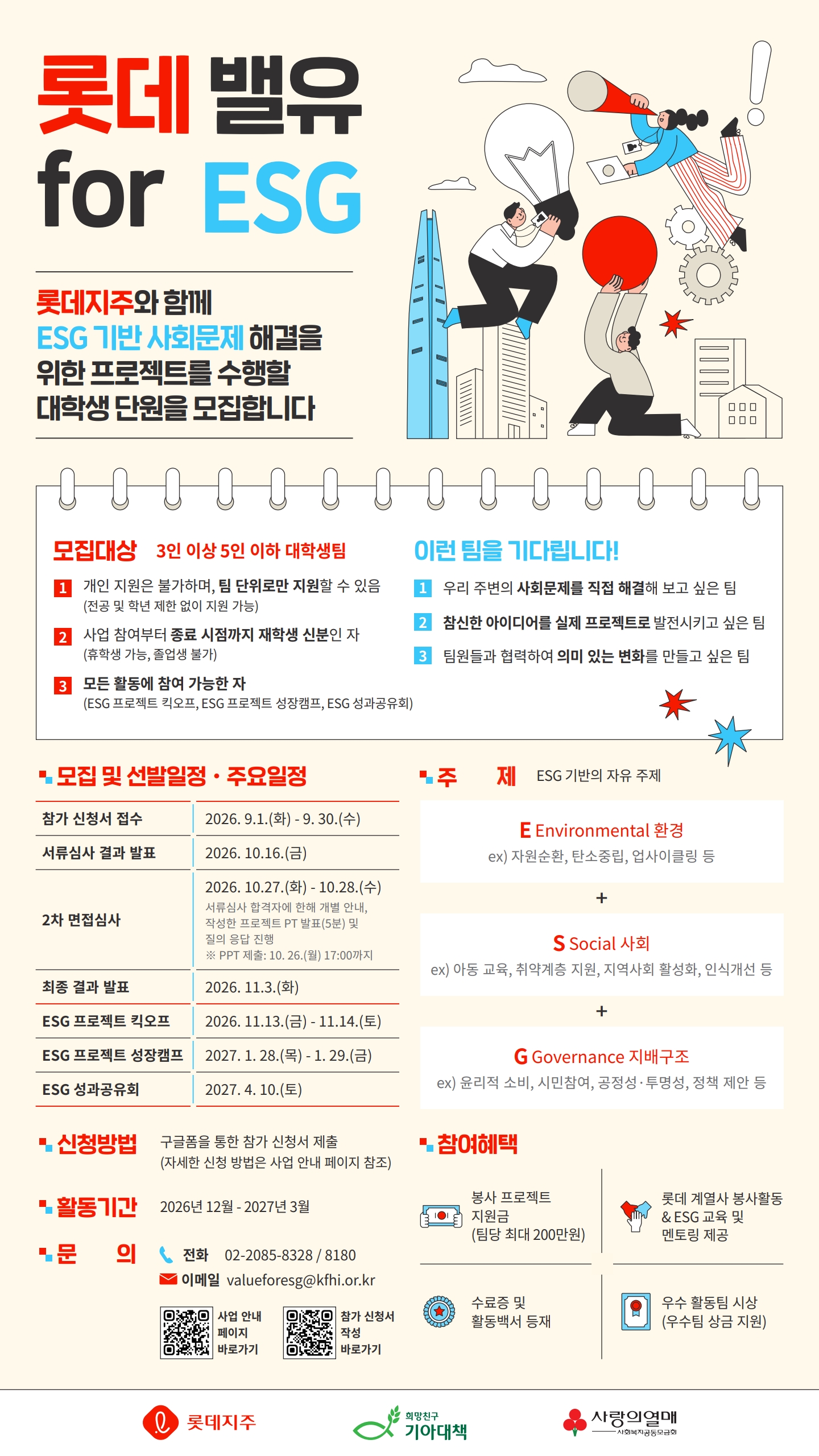 ['밸유 for ESG 5기' 대학생 봉사단 모집]  롯데지주와 함께 ESG 기반 사회문제 해결을 위한 프로젝트를 수행할 대학생 단원을 모집합니다.        ● 모집대상 (3인 이상 5인 이하 대학생팀)  1) 개인 지원은 불가하며, 팀 단위로만 지원할 수 있음 (전공 및 학년 제한 없이 지원가능)  2) 사업 참여부터 종료 시점까지 재학생 신분인 자 (휴학생 가능, 졸업생 불가)  3) 모든 활동에 참여 가능한 자 (ESG 프로젝트 킥오프, ESG 프로젝트 성장캠프, ESG 성과공유회)        ● 주제 : ESG 기반의 자유 주제        ● 활동기간 : 2026년 12월 - 2027년 3월        ● 일정  - 참가 신청서 접수 : 2026년 9월 30일(수)까지  - 신청 : 2026년 9월 1일(화) ~ 2026년 9월 30일(수)  - 면접심사 : 2026년 10월 27일(화) ~ 2026년 10월 28일(수)  *서류심사 합격자에 한해 개별 안내, 작성한 프로젝트 PT 발표(5분) 및 질의 응답 진행(PPT 제출 : 10월 26일(월) 17:00까지)  - 최종 합격자 발표 : 2026년 11월 3일(화)  - ESG 프로젝트 킥오프 : 2026년 11월 13일(금) ~ 14일(토) 1박 2일  - ESG 프로젝트 성장캠프 : 2027년 1월 28일(목) ~ 29일(금) 1박 2일  - ESG 성과공유회 : 2027년 4월 10일(토)  * 단, 세부 일정은 변경될 수 있습니다.        ● 신청방법  구글폼을 통한 참가 신청서 제출   https://forms.gle/bRDScLKWyYWP4XNk8     자세한 신청 방법은 노션 사업 안내 페이지 참조  https://separate-kumquat-bed.notion.site/for-ESG-5-3bb047cd8f63809db013ea1969a73b68        ● 참여혜택  - 봉사 프로젝트 지원금 (팀당 최대 200만원)  - 롯데 계열사 봉사활동 & ESG 교육 및 멘토링 제공  - 우수 활동팀 시상 (우수팀 상금 지원)  - 수료증 및 활동백서 등재        ● 문의사항  TEL . 02-2085-8328 / 8180  E-mail . valueforesg@kfhi.or.kr