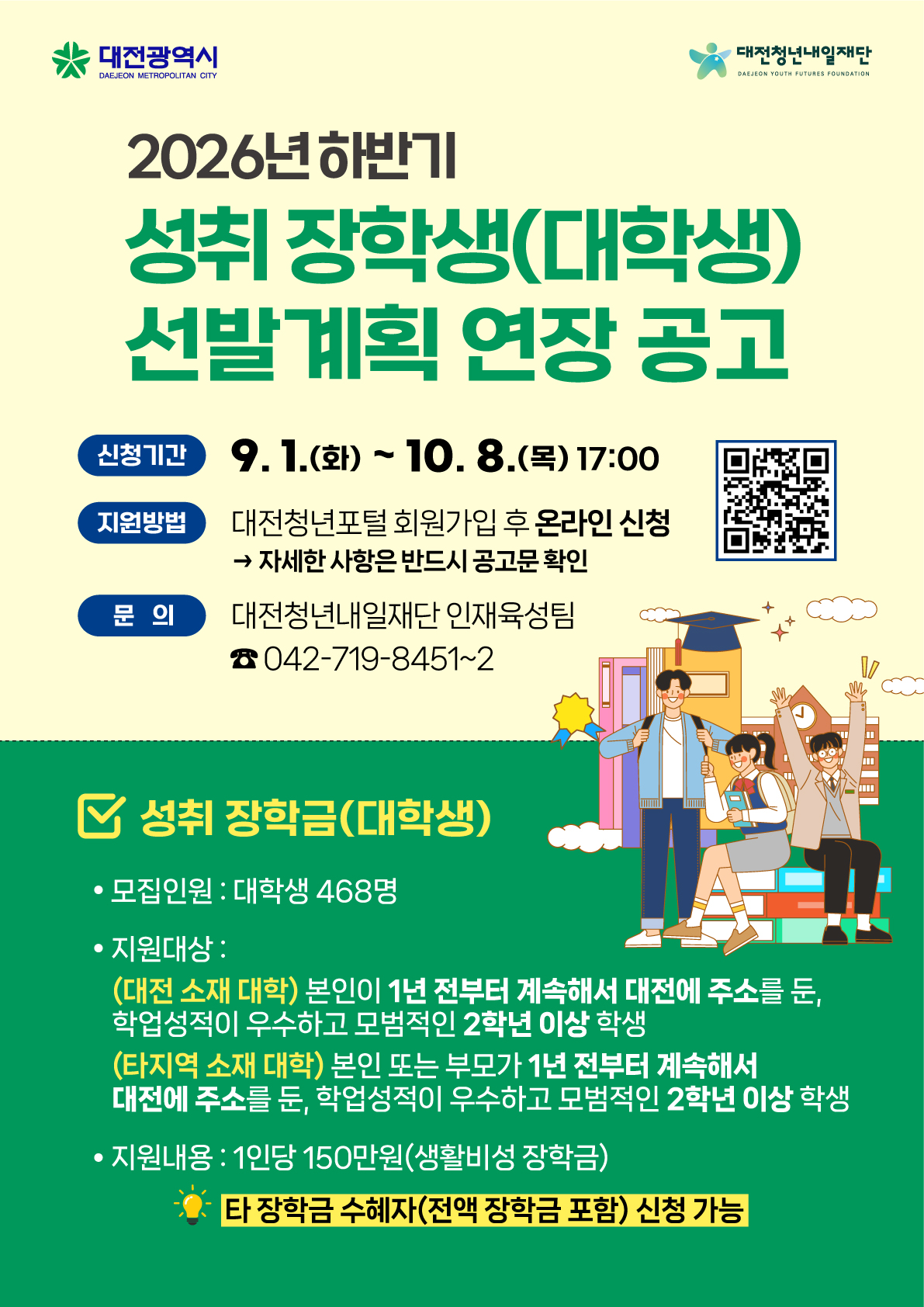  가. 선발분야: 성취 장학금(대학생) / 생활비성 장학금   나. 선발인원: 468명(대전 지역 소재 대학 374명, 타지역 소재 대학 94명) / 1인 150만 원   다. 신청기간: 2026. 9. 1.(화) ~ 10. 8.(목) 17:00까지(기간 연장)   라. 신청방법: 대전청년포털(www.daejeonyouthportal.kr) 온라인 신청   마. 기타문의: 대전청년내일재단 인재육성팀(☎ 042-719-8451~2)