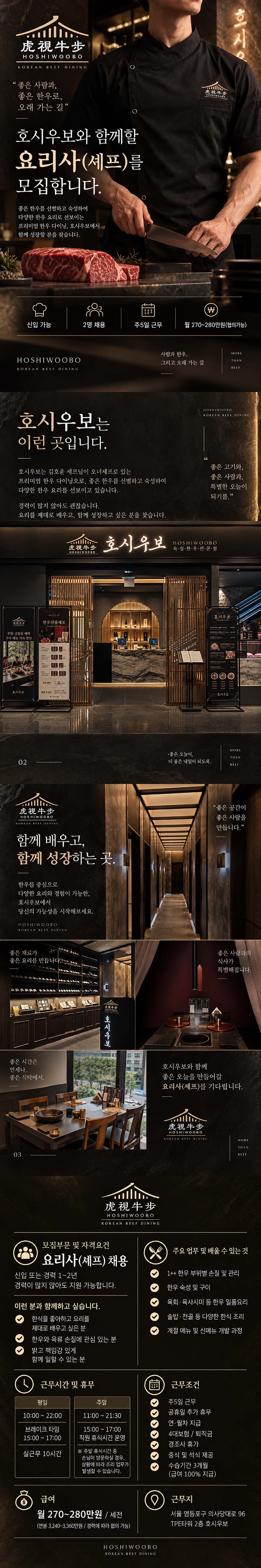 虎視牛步 HOSHIWOOBO KOREAN BEEF DINING "좋은 사람과, 좋은 한우로, 오래 가는 길&rdquo; 호시우보와 함께할 요리사(셰프)를 모집합니다. 좋은 한우를 선별하고 숙성하여 다양한 한우 요리로 선보이는 프리미엄 한우 다이닝, 호시우보에서 함께 성장할 분을 찾습니다. O 虎视牛步 HOSHIWOOBO W 호시 신입 가능 2명 채용 주5일 근무 월 270~280만원 (협의가능) HOSHIWOOBO KOREAN BEEF DINING 사람과 한우, MORE THAN 그리고 오래 가는 길 BEEF 호시우보는 이런 곳입니다. 호시우보는 김호윤 셰프님이 오너셰프로 있는 HOSHIWOOBO KOREAN BEEF DINING 66 좋은 고기와, 프리미엄 한우 다이닝오로, 좋은 한우를 선별하고 숙성하여 다양한 한우 요리를 선보이고 있습니다. 경력이 많지 않아도 괜찮습니다. 요리를 제대로 배우고, 함께 성장하고 싶은 분을 찾습니다. -149 虎说牛步 한우선물세토 Preis Gell Set 주말&middot;공휴일 혜택 구이 베뉴 15% 할인 구이 호시우보 1 맥약 및 함수 02 虎視牛步 HOSHIWO080 02 5173-2205 호시우보 虎視牛步 HOSHIWOOBO KOREAN BEEF DINING 함께 배우고, 함께 성장하는 곳. 한우를 중심으로 다양한 요리와 경험이 가능한, 호시우보에서 당신의 가능성을 시작해보세요. HOSHIWOOBO KOREAN BEEF DINING 좋은 재료가 좋은 요리를 만듭니다. 좋은 시간은 언제나, 좋은 식탁에서. 03 虎钱牛步 호시우보 좋은 사람과, 특별한 오늘이 되기를." HOSHIWOOBO 숙&middot;성&middot;한&middot;우・전&middot;문&middot;점 호시우보 HOSHW-COS0 CHOOCOOOWAVE 호시우보 200 MORE 좋은 오늘이, 더 좋은 내일이 되도록. THAN BEEF "좋은 공간이 좋은 사람을 만듭니다." 좋은 사람과의 식사가 특별해집니다. 호시우보와 함께 좋은 오늘을 만들어갈 요리사(셰프)를 기다립니다. 虎視牛步 HOSHIWOOBO KOREAN BEEF DINING 虎視牛步 HOSHIWOOBO KOREAN BEEF DINING MORE THAN BEEF 모집부문 및 자격요건 요리사(셰프) 채용 신입 또는 경력 1~2년 주요 업무 및 배울 수 있는 것 1++ 한우 부위별 손질 및 관리 경력이 많지 않아도 지원 가능합니다. 한우 숙성 및 구이 이런 분과 함께하고 싶습니다. 한식을 좋아하고 요리를 제대로 배우고 싶은 분 한우와 육류 손질에 관심 있는 분 밝고 책임감 있게 함께 일할 수 있는 분 근무시간 및 휴무 육회 육사시미 등 한우 일품요리 솥밥 &middot; 전골 등 다양한 한식 조리 계절 메뉴 및 신메뉴 개발 과정 평일 주말 10:00~22:00 브레이크 타임 15:00 17:00 11:00 21:30 15:00 17:00 직원 휴식시간 운영 실근무 10시간 ※ 주말 휴식시간 중 손님이 방문하실 경우, 급여 상황에 따라 조리 업무가 발생할 수 있습니다. 월 270~280만원 / 세전 (연봉 3,240~3,360만원/경력에 따라 협의 가능) 前)00000 HOSHIWOOBO KOREAN BEEF DINING 근무조건 주5일 근무 공휴 일 추가 휴무 연&middot;월차 지급 4대보험/퇴직금 경 휴가 조사 중식 및 석식 제공 수습기간 3개월 (급여 100% 지급) 근무지 서울 영등포구 의사당대로 96 TPE타워 2층 호시우보