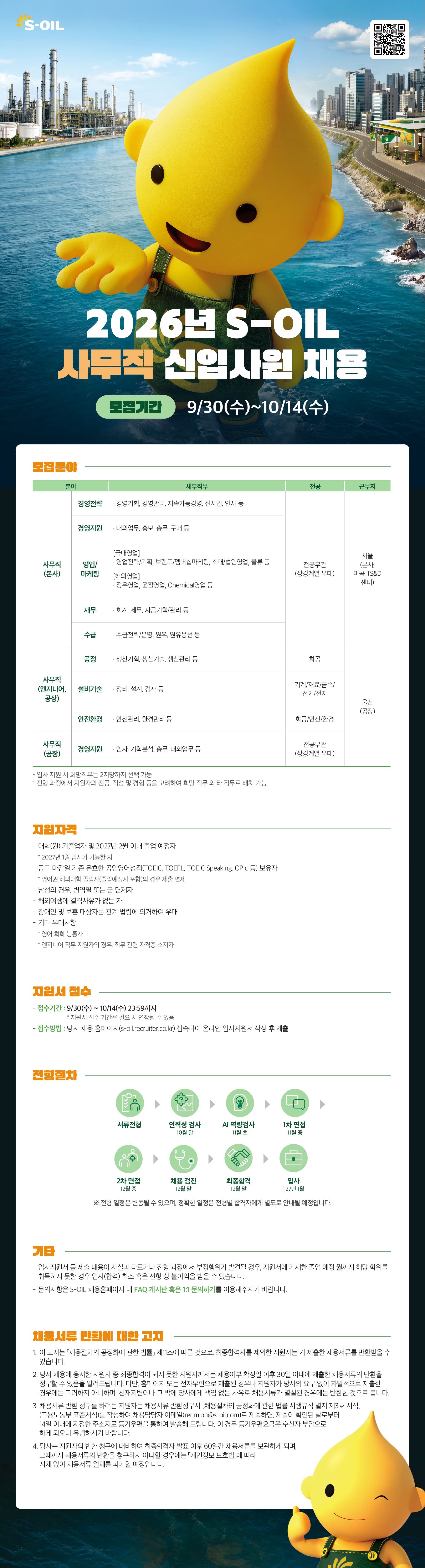 [S-OIL] 2026 사무직 신입사원 채용   [접수 기간] 2026년 9월 30일(수) ～ 10월 14일(수) 23:59 ＊지원서 접수 기간은 필요 시 연장될 수 있습니다.    [S-OIL 채용 홈페이지] https://s-oil.recruiter.co.kr/  *홈페이지에서 자세한 직무정보를 확인하세요:)    [전형절차] 서류전형 ▶ 인적성 검사(10월 말) ▶ AI 역량검사(11월 초) ▶ 1차 면접(11월 중) ▶ 2차 면접(12월 중) ▶ 채용 검진(12월 말) ▶ 최종합격(12월 말) ▶ 입사('27년 1월) ＊전형 일정은 변동될 수 있으며, 정확한 일정은 전형별 합격자에게 별도로 안내될 예정입니다.    [지원 자격] - 대학(원) 기졸업자 및 2027년 2월 이내 졸업 예정자 (2027년 1월 입사 가능한 자) - 공고 마감일 기준 유효한 공인영어성적(TOEIC, TOEFL, TOEIC Speaking, OPIc 등) 보유자 　＊영어권 해외대학 졸업자(졸업예정자 포함)의 경우 제출 면제 - 남성의 경우 병역필 또는 군 면제자 - 해외여행에 결격사유가 없는 자 - 장애인 및 보훈 대상자는 관계 법령에 의거하여 우대 - 기타 우대사항 : 영어 회화 능통자, 엔지니어 직무 지원자의 경우 직무 관련 자격증 소지자